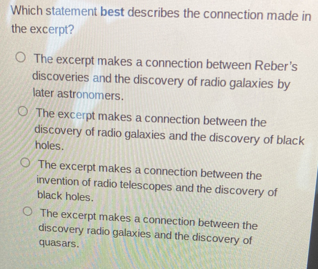 Which statement best describes the connection made in
the excerpt?
The excerpt makes a connection between Reber's
discoveries and the discovery of radio galaxies by
later astronomers.
The excerpt makes a connection between the
discovery of radio galaxies and the discovery of black
holes.
The excerpt makes a connection between the
invention of radio telescopes and the discovery of
black holes.
The excerpt makes a connection between the
discovery radio galaxies and the discovery of
quasars.