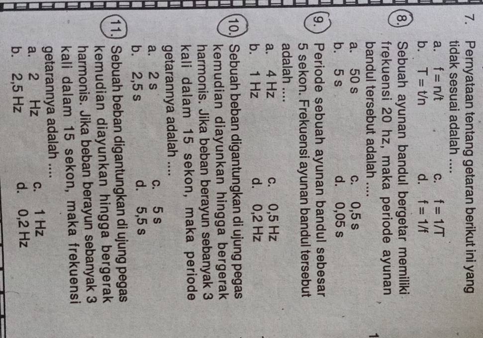 Pernyataan tentang getaran berikut ini yang
tidak sesuai adalah ....
a. f=n/t C. f=1/T
b. T=t/n d. f=1/f
8. Sebuah ayunan bandul bergetar memiliki
frekuensi 20 hz, maka periode ayunan
bandul tersebut adalah ....
1
a. 50 s c. 0,5 s
b. 5 s d. 0,05 s
9.) Periode sebuah ayunan bandul sebesar
5 sekon. Frekuensi ayunan bandul tersebut
adalah ....
a. 4 Hz c. 0,5 Hz
b. 1 Hz d. 0,2 Hz
10.) Sebuah beban digantungkan di ujung pegas
kemudian diayunkan hingga bergerak
harmonis. Jika beban berayun sebanyak 3
kali dalam 15 sekon, maka periode
getarannya adalah ....
a. 2 s c. 5 s
b. 2,5 s d. 5,5 s
11. Sebuah beban digantungkan di ujung pegas
kemudian diayunkan hingga bergerak
harmonis. Jika beban berayun sebanyak 3
kali dalam 15 sekon, maka frekuensi
getarannya adalah ....
a. 2 Hz c. 1 Hz
b. 2,5 Hz d. 0,2 Hz