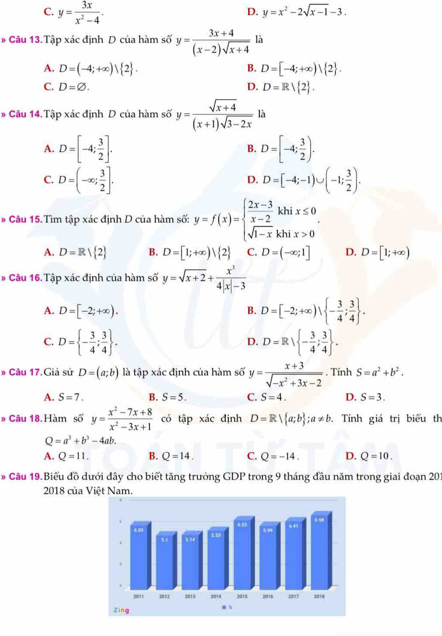 C. y= 3x/x^2-4 .
D. y=x^2-2sqrt(x-1)-3.
# Câu 13. Tập xác định D của hàm số y= (3x+4)/(x-2)sqrt(x+4)  là
A. D=(-4;+∈fty )| 2 . B. D=[-4;+∈fty )| 2 .
C. D=varnothing . D. D=R 2 .
# Câu 14. Tập xác định D của hàm số y= (sqrt(x+4))/(x+1)sqrt(3-2x) la
A. D=[-4; 3/2 ]. D=[-4; 3/2 ).
B.
C. D=(-∈fty ; 3/2 ]. D=[-4;-1)∪ (-1; 3/2 ).
D.
Câu 15. Tìm tập xác định D của hàm số: y=f(x)=beginarrayl  (2x-3)/x-2 khix≤ 0 sqrt(1-x)khix>0endarray. .
A. D=R/ 2 B. D=[1;+∈fty )| 2 C. D=(-∈fty ;1] D. D=[1;+∈fty )
* Câu 16. Tập xác định của hàm số y=sqrt(x+2)+ x^3/4|x|-3 
A. D=[-2;+∈fty ). B. D=[-2;+∈fty ), - 3/4 ; 3/4  .
C. D= - 3/4 ; 3/4  . D=R| - 3/4 ; 3/4  .
D.
» Câu 17.Giả sử D=(a;b) là tập xác định của hàm số y= (x+3)/sqrt(-x^2+3x-2) . Tính S=a^2+b^2.
A. S=7. B. S=5. C. S=4. D. S=3.
》 Câu 18.Hàm số y= (x^2-7x+8)/x^2-3x+1  có tập xác định D=R| a;b ;a!= b. Tính giá trị biểu th
Q=a^3+b^3-4ab.
A. Q=11. B. Q=14. C. Q=-14. D. Q=10.
* Câu 19. Biểu đồ dưới đây cho biết tăng trưởng GDP trong 9 tháng đầu năm trong giai đoạn 201
2018 của Việt Nam.