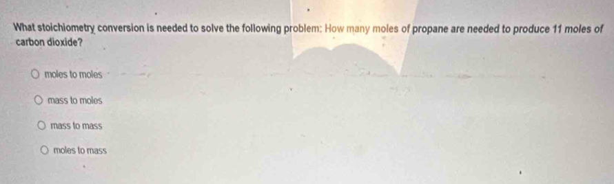 What stoichiometry conversion is needed to solve the following problem: How many moles of propane are needed to produce 11 moles of
carbon dioxide?
moles to moles
mass to moles
mass to mass
moles to mass