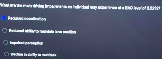 What are the main driving impairments an individual may experience at a BAC level of 0.02%?
Reduced coordination
Reduced ability to maintain lane position
Impaired perception
Decline in ability to multitask