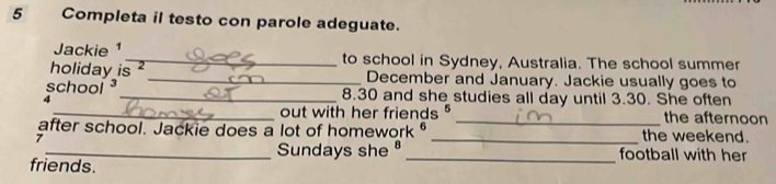 Completa il testo con parole adeguate. 
Jackie ¹_ to school in Sydney, Australia. The school summer 
holiday is 2 _December and January. Jackie usually goes to 
school _ 8.30 and she studies all day until 3.30. She often 
4 
_out with her friends _the afternoon 
after school. Jackie does a lot of homework _the weekend. 
7 
_Sundays she _football with her 
friends.