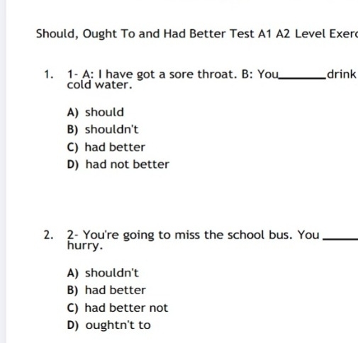 Should, Ought To and Had Better Test A1 A2 Level Exer
1. 1- A: I have got a sore throat. B: You_ drink
cold water.
A) should
B) shouldn't
C) had better
D) had not better
2. 2- You're going to miss the school bus. You_
hurry.
A) shouldn't
B) had better
C) had better not
D) oughtn't to