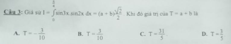 Giả sử I=∈tlimits _0^((frac π)4)sin 3x.sin 2xdx=(a+b) sqrt(2)/2 . Khi đó giá trị của T=a+b là
A. T=- 3/10  B. T= 3/10  T= 31/5 . T= 3/5 . 
C.
D.