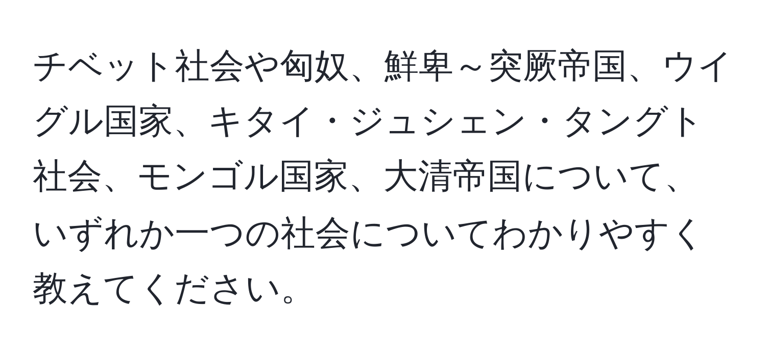 チベット社会や匈奴、鮮卑～突厥帝国、ウイグル国家、キタイ・ジュシェン・タングト社会、モンゴル国家、大清帝国について、いずれか一つの社会についてわかりやすく教えてください。