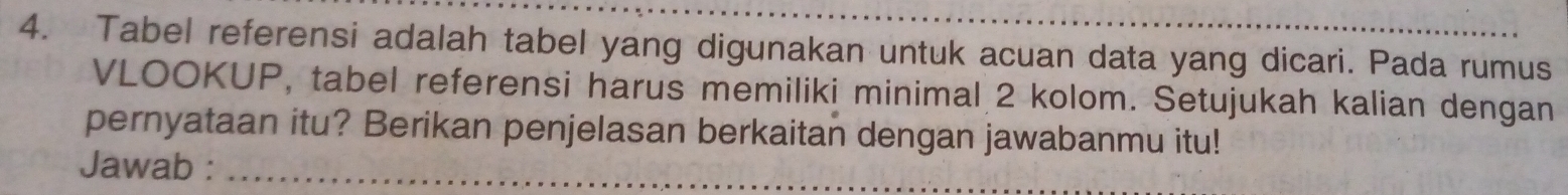 Tabel referensi adalah tabel yang digunakan untuk acuan data yang dicari. Pada rumus 
VLOOKUP, tabel referensi harus memiliki minimal 2 kolom. Setujukah kalian dengan 
pernyataan itu? Berikan penjelasan berkaitan dengan jawabanmu itu! 
Jawab :_