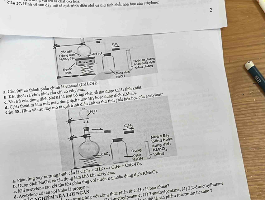 dong vài trò là chất oxi hoa.
Câu 37. Hình vẽ sau đây mô tả quá trình điều chế và thử tính chất hóa học của ethylene:
2
a
a. Cồn 96° có thành phần chính là
b. Khí thoát ra khỏi bình cầu chỉ có ethylene. C_2H 4 tinh khiết.
c. Vai trò của dung dịch NaOH là loại bỏ tạp chất để thu được
d. C_2H_4 l thoát ra làm mắmàu dung dịch nước Br₂ hoặc dung dịch KMnO4.
Câu 38. Hình vẽ sau đế và thử tính chất hóa học của acetylene:
a. Phản ứng xảy ra trong bình cầu
b. Dung dịch NaOH có tác dụng làm khô khí acetylene.
c. Khí acetylene tạo kết tủa khi phản ứng với nước Br_2 hoặc dung dịch KMn
) ?-methylpentane; (3) 3-methylpentane; (4) 2,2-dimethylbutane
d. Acetylene có tên gọi khác là propyne.
n tượng ứng với công thức phân tử C_5H_12 là bao nhiêu?
lể là sản phẩm reforming hexane ?
* NgHiêM TRả lời ngán