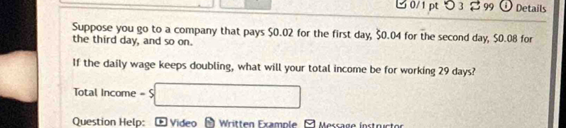 つ 3 %99 Details 
Suppose you go to a company that pays $0.02 for the first day, $0.04 for the second day, $0.08 for 
the third day, and so on. 
If the daily wage keeps doubling, what will your total income be for working 29 days?
Total Income = $ □
Question Help: * Video Written Example - Message instructor