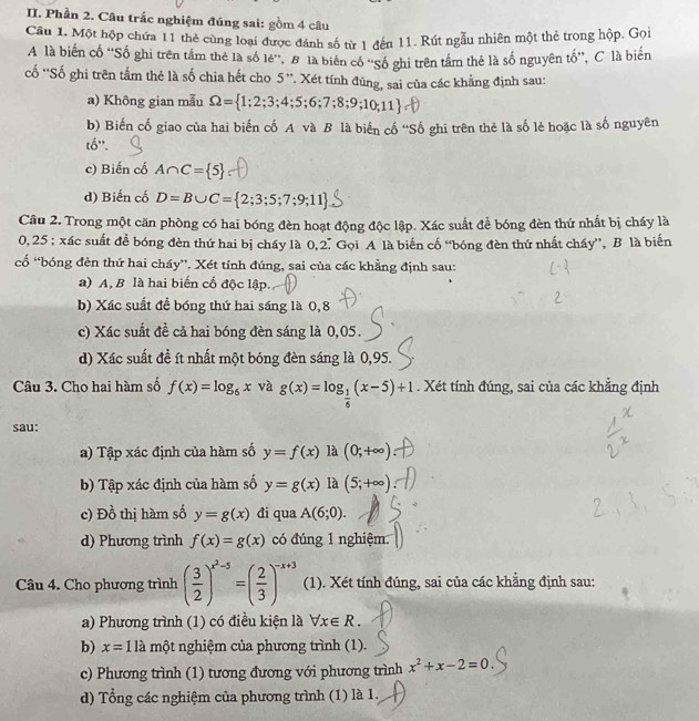 Phần 2. Câu trắc nghiệm đúng sai: gồm 4 câu
Câu 1. Một hộp chứa 11 thẻ cùng loại được đánh số từ 1 đến 11. Rút ngẫu nhiên một thẻ trong hộp. Gọi
A là biến cố ''Số ghi trên tầm thẻ là số lẻ'', B là biến cổ ''Số ghi trên tầm thẻ là số nguyên tố'', C là biến
ố ''Số ghi trên tấm thẻ là số chia hết cho 5 ''. Xét tính đúng, sai của các khẳng định sau:
a) Không gian mẫu Omega = 1;2;3;4;5;6;7;8;9;10;11
b) Biến cố giao của hai biến cố A và B là biến cố “Số ghi trên thẻ là số lẻ hoặc là số nguyên
tố'.
c) Biến cố A∩ C= 5
d) Biến cố D=B∪ C= 2;3;5;7;9;11
Câu 2. Trong một căn phòng có hai bóng đèn hoạt động độc lập. Xác suất để bóng đèn thứ nhất bị cháy là
0,25 ; xác suất đề bóng đèn thứ hai bị cháy là 0,2. Gọi A là biến cố “bóng đèn thứ nhất chấy”, B là biến
cố “bóng đèn thứ hai cháy''. Xét tính đúng, sai của các khẳng định sau:
a) A, B là hai biến cố độc lập.
b) Xác suất đề bóng thứ hai sáng là 0,8
c) Xác suất đề cả hai bóng đèn sáng là 0,05.
d) Xác suất đề ít nhất một bóng đèn sáng là 0,95.
Câu 3. Cho hai hàm số f(x)=log _6x và g(x)=log _ 1/6 (x-5)+1. Xét tính đúng, sai của các khẳng định
sau:
a) Tập xác định của hàm số y=f(x) là (0;+∈fty )
b) Tập xác định của hàm số y=g(x) là (5;+∈fty )
c) Đồ thị hàm số y=g(x) đi qua A(6;0).
d) Phương trình f(x)=g(x) có đúng 1 nghiệm.
Câu 4. Cho phương trình ( 3/2 )^x^2-5=( 2/3 )^-x+3 (1). Xét tính đúng, sai của các khẳng định sau:
a) Phương trình (1) có điều kiện là forall x∈ R.
b) x=1lamhat Q 6t nghiệm của phương trình (1).
c) Phương trình (1) tương đương với phương trình x^2+x-2=0
d) Tổng các nghiệm của phương trình (1) là 1.