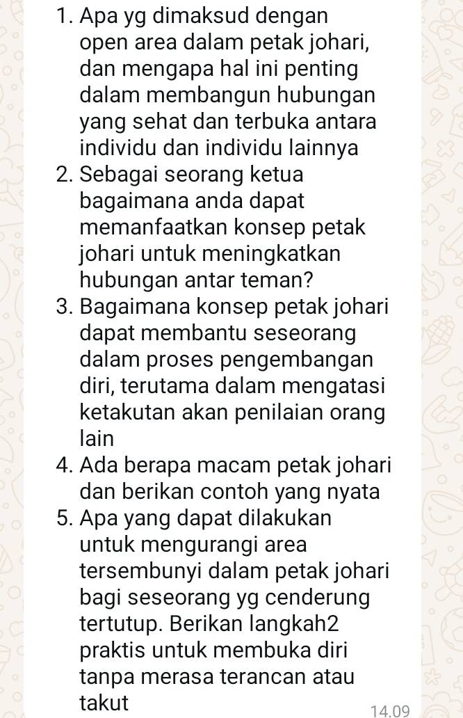 Apa yg dimaksud dengan 
open area dalam petak johari, 
dan mengapa hal ini penting 
dalam membangun hubungan 
yang sehat dan terbuka antara 
individu dan individu lainnya 
2. Sebagai seorang ketua 
bagaimana anda dapat 
memanfaatkan konsep petak 
johari untuk meningkatkan 
hubungan antar teman? 
3. Bagaimana konsep petak johari 
dapat membantu seseorang 
dalam proses pengembangan 
diri, terutama dalam mengatasi 
ketakutan akan penilaian orang 
lain 
4. Ada berapa macam petak johari 
dan berikan contoh yang nyata 
5. Apa yang dapat dilakukan 
untuk mengurangi area 
tersembunyi dalam petak johari 
bagi seseorang yg cenderung 
tertutup. Berikan langkah2 
praktis untuk membuka diri 
tanpa merasa terancan atau 
takut
14.09