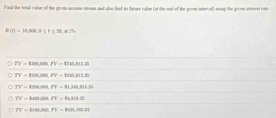 Find the total value of the given income stream and also find its future value (at the end of the given interval) using the given interest rate.
R(t)=10,000, 0≤ t≤ 20 , at 2%
TV=$200,000, FV=$745,912.35
TV=$200,000, FV=$245,912.35
TV=$200,000, FV=$1,245,912.35
TV=$400,000, FV=$4,918.25
TV=$100,000, FV=$835,160.02