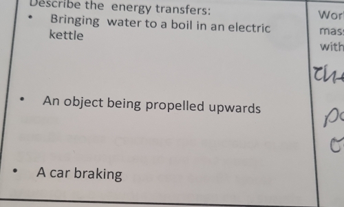 Describe the energy transfers: Wor
Bringing water to a boil in an electric mas
kettle with
An object being propelled upwards
A car braking