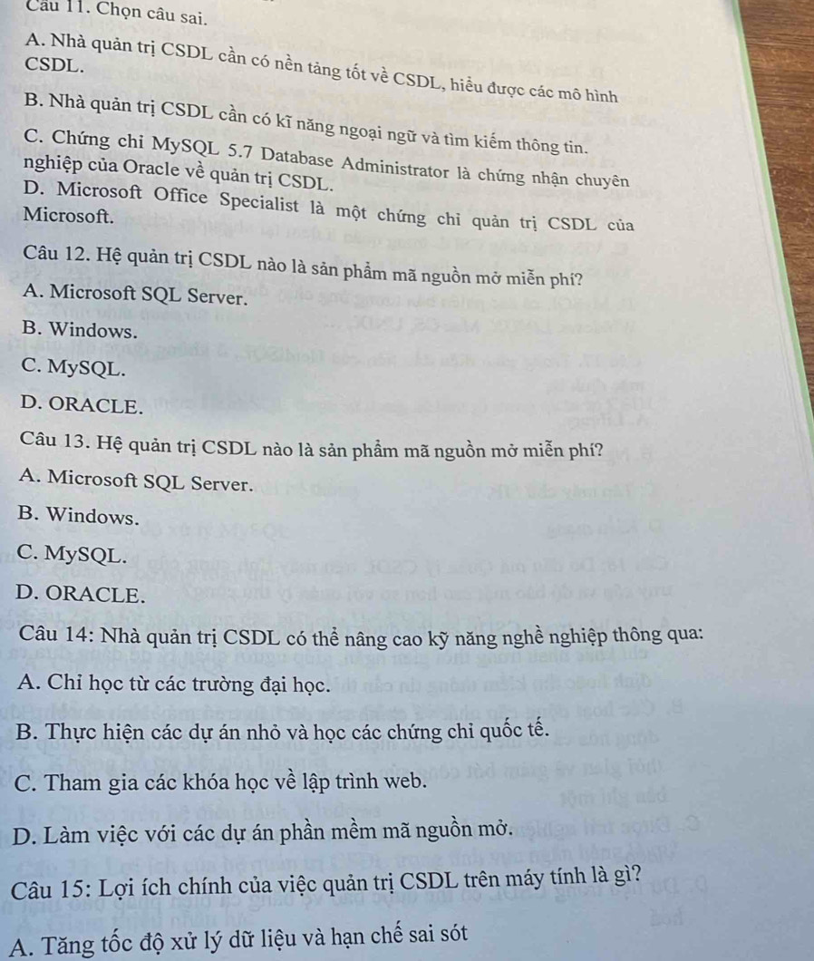 Cầu 11. Chọn câu sai.
CSDL.
A. Nhà quản trị CSDL cần có nền tảng tốt về CSDL, hiểu được các mô hình
B. Nhà quản trị CSDL cần có kĩ năng ngoại ngữ và tìm kiếm thông tin.
C. Chứng chi MySQL 5.7 Database Administrator là chứng nhận chuyên
nghiệp của Oracle về quản trị CSDL.
D. Microsoft Office Specialist là một chứng chỉ quản trị CSDL của
Microsoft.
Câu 12. Hệ quản trị CSDL nào là sản phẩm mã nguồn mở miễn phí?
A. Microsoft SQL Server.
B. Windows.
C. MySQL.
D. ORACLE.
Câu 13. Hệ quản trị CSDL nào là sản phẩm mã nguồn mở miễn phí?
A. Microsoft SQL Server.
B. Windows.
C. MySQL.
D. ORACLE.
Câu 14: Nhà quản trị CSDL có thể nâng cao kỹ năng nghề nghiệp thông qua:
A. Chỉ học từ các trường đại học.
B. Thực hiện các dự án nhỏ và học các chứng chỉ quốc tế.
C. Tham gia các khóa học về lập trình web.
D. Làm việc với các dự án phần mềm mã nguồn mở.
Câu 15: Lợi ích chính của việc quản trị CSDL trên máy tính là gì?
A. Tăng tốc độ xử lý dữ liệu và hạn chế sai sót