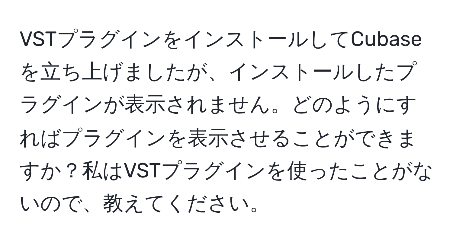 VSTプラグインをインストールしてCubaseを立ち上げましたが、インストールしたプラグインが表示されません。どのようにすればプラグインを表示させることができますか？私はVSTプラグインを使ったことがないので、教えてください。