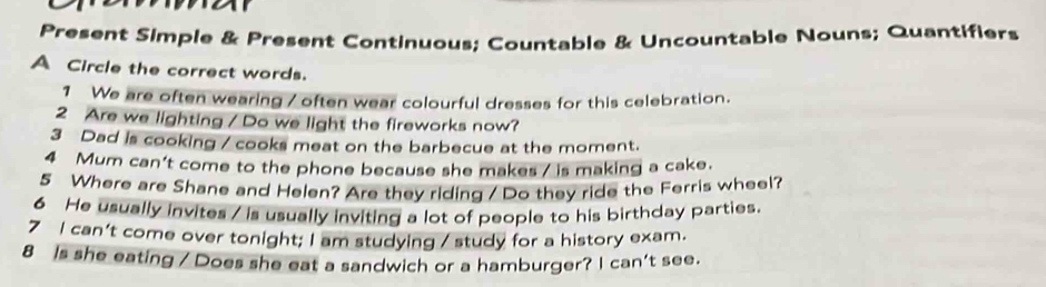 Present Simple & Present Continuous: Countable & Uncountable Nouns; Quantifiers 
A Circle the correct words. 
1 We are often wearing / often wear colourful dresses for this celebration. 
2 Are we lighting / Do we light the fireworks now? 
3 Dad is cooking / cooks meat on the barbecue at the moment. 
4 Mum can't come to the phone because she makes / is making a cake. 
5 Where are Shane and Helen? Are they riding / Do they ride the Ferris wheel? 
6 He usually invites / is usually inviting a lot of people to his birthday parties. 
7 I can't come over tonight; I am studying / study for a history exam. 
8 Is she eating / Does she eat a sandwich or a hamburger? I can't see.