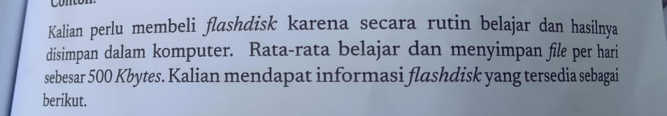 Kalian perlu membeli flashdisk karena secara rutin belajar dan hasilnya 
disimpan dalam komputer. Rata-rata belajar dan menyimpan file per hari 
sebesar 500 Kbytes. Kalian mendapat informasi flashdisk yang tersedia sebagai 
berikut.