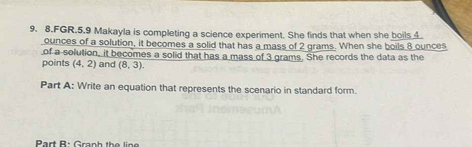 FGR.5.9 Makayla is completing a science experiment. She finds that when she boils 4.
ounces of a solution, it becomes a solid that has a mass of 2 grams. When she boils 8 ounces
of a solution, it becomes a solid that has a mass of 3 grams. She records the data as the 
points (4,2) and (8,3). 
Part A: Write an equation that represents the scenario in standard form. 
Part B: Graph the line