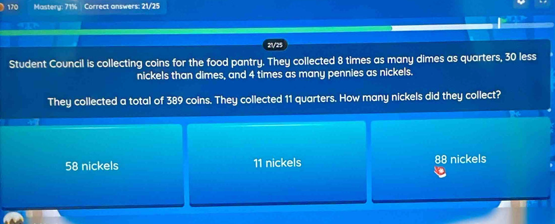 170 Mastery: 71% Correct answers: 21/25
21/25
Student Council is collecting coins for the food pantry. They collected 8 times as many dimes as quarters, 30 less
nickels than dimes, and 4 times as many pennies as nickels.
They collected a total of 389 coins. They collected 11 quarters. How many nickels did they collect?
58 nickels 11 nickels 88 nickels