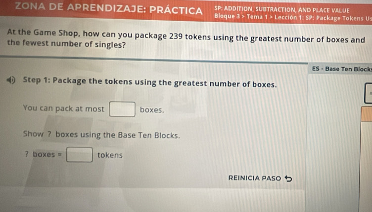 zona de aprendizaje: práctica Bloque 3 > Tema SP: ADDITION, SUBTRACTION, AND PLACE VALUE 
1> Lección 1: SP: Package Tokens Us 
At the Game Shop, how can you package 239 tokens using the greatest number of boxes and 
the fewest number of singles? 
ES - Base Ten Block 
Step 1 : Package the tokens using the greatest number of boxes. 
You can pack at most □ boxes. 
Show ? boxes using the Base Ten Blocks. 
? boxes =□ tokens 
REINICIA PASO つ