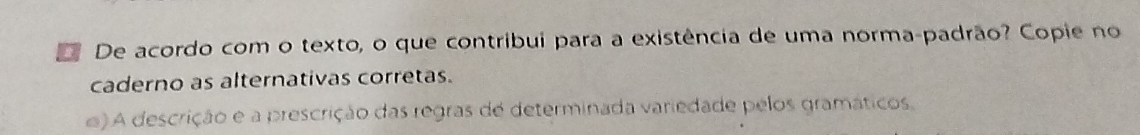 De acordo com o texto, o que contribui para a existência de uma norma-padrão? Copie no
caderno as alternativas corretas.
e) A descrição e a prescrição das regras de determinada variedade pelos gramáticos,