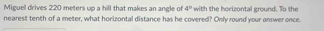 Miguel drives 220 meters up a hill that makes an angle of 4° with the horizontal ground. To the 
nearest tenth of a meter, what horizontal distance has he covered? Only round your answer once.