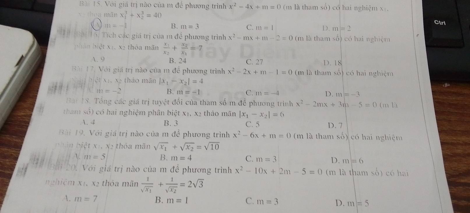 Với giá trị nào của m để phương trình x^2-4x+m=0 (m là tham số) có hai nghiệm x ,
xy thog mãn x_1^(3+x_2^3=40
m=-1
Ctrl
B. m=3 C. m=1 D. m=2
Bài 16. Tích các giá trị của m đề phương trình x^2)-mx+m-2=0 (m là tham shat o có hai nghiệm
phân biệt x1, x2 thóa mãn frac x_1x_2+frac x_2x_1=7
A. 9 B. 24 C. 27 D. 18
Bài 17, Với giá trị nào của m để phương trình x^2-2x+m-1=0 (m là tham shat o) có hai nghiệm
à biệt xi. xã thảo mãn |x_1-x_2|=4
2
m=-2
B. m=-1 C. m=-4 D. m=-3
Bài 18. Tổng các giá trị tuyệt đối của tham số m để phương trình x^2-2mx+3m-5=0 (m là
tham số) có hai nghiệm phân biệt X1,X2 thảo mãn |x_1-x_2|=6
A. 4 B. 3 C. 5 D. 7
Bài 19. Với giá trị nào của m để phương trình x^2-6x+m=0 (m là tham số) có hai nghiệm
phân biệt x1, x2 thóa mãn sqrt(x_1)+sqrt(x_2)=sqrt(10)
A. m=5 B. m=4 C. m=3 D. m=6
20. Với giá trị nào của m để phương trình x^2-10x+2m-5=0 (m là tham số) có hai
nghiệm x1, x2 thỏa mãn frac 1sqrt(x_1)+frac 1sqrt(x_2)=2sqrt(3)
A. m=7 B. m=1 C. m=3 D. m=5