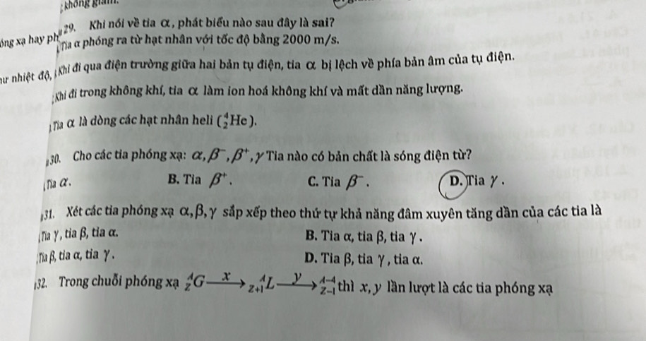 không giám
29. Khi nói về tia α, phát biểu nào sau đây là sai?
óng xạ hay ph T Ta α phóng ra từ hạt nhân với tốc độ bằng 2000 m/s.
Chư nhiệt độ, ;Khi đi qua điện trường giữa hai bản tụ điện, tia α bị lệch về phía bản âm của tụ điện.
:Khi đi trong không khí, tia α làm ion hoá không khí và mất dần năng lượng.
Ta α là dòng các hạt nhân heli (_2^(4He). 
30. Cho các tia phóng xạ : alpha , beta ^-), beta^+ T y Tia nào có bản chất là sóng điện từ?
B. ria beta^+.
Tia α. C. Tiabeta^-. D.Tia γ.
31. Xét các tia phóng xạ α, β, γ sắp xếp theo thứ tự khả năng đâm xuyên tăng dần của các tia là
Na γ , tia β, tia α. B. Tia α, tia β, tia γ.; Na β, tia α, tia γ. D. Tia β, tia γ, tia α.
32. Trong chuỗi phóng xạ _z^(AGto _(z+1)^AL- y frac A-4)Z-1 th 1 x, y lần lượt là các tia phóng xạ