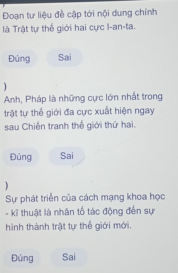 Đoạn tư liệu đề cập tới nội dung chính 
à Trật tự thế giới hai cực I-an-ta. 
Đúng Sai 
) 
Anh, Pháp là những cực lớn nhất trong 
trật tự thế giới đa cực xuất hiện ngay 
sau Chiến tranh thế giới thứ hai. 
Đúng Sai 
) 
Sự phát triển của cách mạng khoa học 
- kĩ thuật là nhân tố tác động đến sự 
hình thành trật tự thế giới mới. 
Đúng Sai