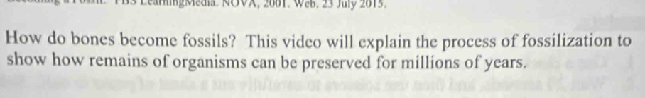B3 LeanigMeal. ROVX, 2001. WeB. 23 Juy 2015. 
How do bones become fossils? This video will explain the process of fossilization to 
show how remains of organisms can be preserved for millions of years.
