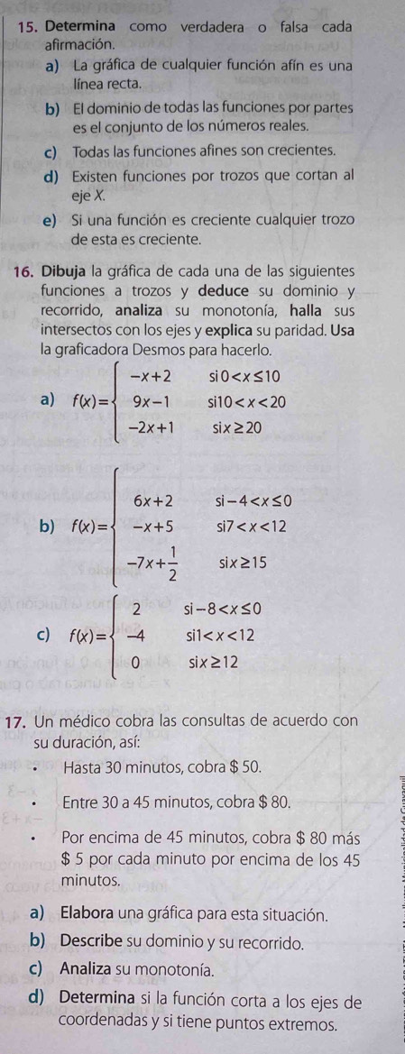 Determina como verdadera o falsa cada
afirmación.
a) La gráfica de cualquier función afín es una
línea recta.
b) El dominio de todas las funciones por partes
es el conjunto de los números reales.
c) Todas las funciones afines son crecientes.
d) Existen funciones por trozos que cortan al
eje X.
e) Si una función es creciente cualquier trozo
de esta es creciente.
16. Dibuja la gráfica de cada una de las siguientes
funciones a trozos y deduce su dominio y
recorrido, analiza su monotonía, halla sus
intersectos con los ejes y explica su paridad. Usa
la graficadora Desmos para hacerlo.
a) f(x)=beginarrayl -x+2so
b) f(x)=beginarrayl 6x+2i-4
c) f(x)=beginarrayl 2si-8
17. Un médico cobra las consultas de acuerdo con
su duración, así:
Hasta 30 minutos, cobra $ 50.
Entre 30 a 45 minutos, cobra $ 80.
Por encima de 45 minutos, cobra $ 80 más
$ 5 por cada minuto por encima de los 45
minutos.
a) Elabora una gráfica para esta situación.
b) Describe su dominio y su recorrido.
c) Analiza su monotonía.
d) Determina si la función corta a los ejes de
coordenadas y si tiene puntos extremos.