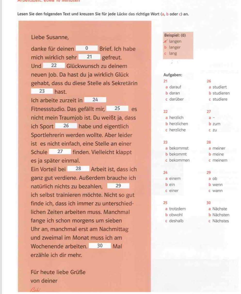 Lesen Sie den folgenden Text und kreuzen Sie für jede Lücke das richtige Wort (a, b oder c) an.
Liebe Susanne, Beispiel: (0)
a langen
danke für deinen 0 Brief. Ich habe
b langer
c lang
mich wirklich sehr 21 gefreut.
Und 22  Glückwunsch zu deinem
neuen Job. Da hast du ja wirklich Glück Aufgaben:
gehabt, dass du diese Stelle als Sekretärin
21
26
a darauf a studiert
23 hast. b daran b studieren
Ich arbeite zurzeit in 24 c darüber c studiere
Fitnessstudio. Das gefällt mir, 25 es 22
27
nicht mein Traumjob ist. Du weißt ja, dass a herzlich a -
ich Sport 26 habe und eigentlich
b herzlichen b zum
c herzliche c zu
Sportlehrerin werden wollte. Aber leider
ist es nicht einfach, eine Stelle an einer
23
28
a bekommst a meiner
Schule 27 finden. Vielleicht klappt b bekommt b meine
es ja später einmal. c bekommen c meinem
Ein Vorteil bei 28 Arbeit ist, dass ich
24
29
ganz gut verdiene. Außerdem brauche ich a einem a ob
natürlich nichts zu bezahlen, 29 b ein
b wenn
c einer c wann
ich selbst trainieren möchte. Nicht so gut
finde ich, dass ich immer zu unterschied- 25 30
lichen Zeiten arbeiten muss. Manchmal a trotzdem a Nächste
b obwohl b Nächsten
fange ich schon morgens um sieben c deshalb c Nächstes
Uhr an, manchmal erst am Nachmittag
und zweimal im Monat muss ich am
Wochenende arbeiten. 30 Mal
erzähle ich dir mehr.
Für heute liebe Grüße
von deiner