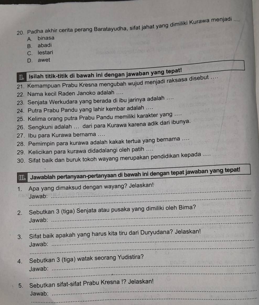 Padha akhir cerita perang Baratayudha, sifat jahat yang dimiliki Kurawa menjadi ....
A. binasa
B. abadi
C. lestari
D. awet
I Isilah titik-titik di bawah ini dengan jawaban yang tepat!
21. Kemampuan Prabu Krèsna mengubah wujud menjadi raksasa disebut ....
22. Nama kecil Raden Janoko adalah …
23. Senjata Werkudara yang berada di ibu jarinya adalah …
24. Putra Prabu Pandu yang lahir kembar adalah ....
25. Kelima orang putra Prabu Pandu memiliki karakter yang ..
26. Sengkuni adalah ... dari para Kurawa karena adik dari ibunya.
27. Ibu para Kurawa bernama ....
28. Pemimpin para kurawa adalah kakak tertua yang bernama ....
29. Kelicikan para kurawa didadalangi oleh patih ....
30. Sifat baik dan buruk tokoh wayang merupakan pendidikan kepada ....
Jawablah pertanyaan-pertanyaan di bawah ini dengan tepat jawaban yang tepat!
_
1. Apa yang dimaksud dengan wayang? Jelaskan!
Jawab:
_
2. Sebutkan 3 (tiga) Senjata atau pusaka yang dimiliki oleh Bima?
_
Jawab:
_
3. Sifat baik apakah yang harus kita tiru dari Duryudana? Jelaskan!
_
Jawab:
_
4. Sebutkan 3 (tiga) watak seorang Yudistira?
_
Jawab:
_
5. Sebutkan sifat-sifat Prabu Kresna !? Jelaskan!
_
Jawab: