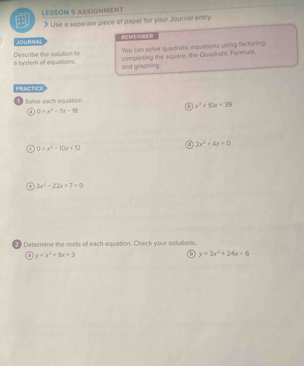 LESSON 5 ASSIGNMENT 
Use a separate piece of paper for your Journal entry. 
JOURNAL REMEMBER 
Describe the solution to You can solve quadratic equations using factoring, 
a system of equations. completing the square, the Quadratic Formula, 
and graphing. 
PRACTICE 
1 Solve each equation. 
b x^2+10x=39
0=x^2-7x-18
a 2x^2+4x=0
C 0=x^2-10x+12
e 3x^2-22x+7=0
20 Determine the roots of each equation. Check your solutions. 
a y=x^2+9x+3
6 y=3x^2+24x-6