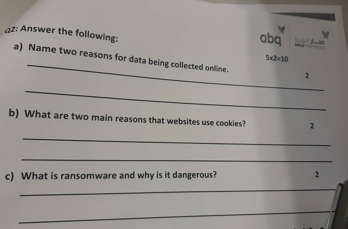 22: Answer the following: 
dusigall y so 
abq Schar interational 
_
5* 2=10
a) Name two reasons for data being collected online. 
2 
_ 
b) What are two main reasons that websites use cookies? 
2 
_ 
_ 
c) What is ransomware and why is it dangerous? 2 
_ 
_ 
_