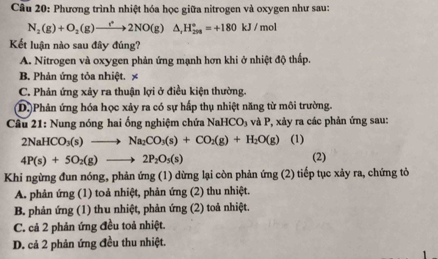 Phương trình nhiệt hóa học giữa nitrogen và oxygen như sau:
N_2(g)+O_2(g)to 2NO(g)△ _rH_(298)°=+180kJ/mol
Kết luận nào sau đây đúng?
A. Nitrogen và oxygen phản ứng mạnh hơn khi ở nhiệt độ thấp.
B. Phản ứng tỏa nhiệt. x
C. Phản ứng xảy ra thuận lợi ở điều kiện thường.
D.)Phản ứng hóa học xảy ra có sự hấp thụ nhiệt năng từ môi trường.
Câu 21: Nung nóng hai ống nghiệm chứa NaHCO_3 và P, xảy ra các phản ứng sau:
2NaHCO_3(s)to Na_2CO_3(s)+CO_2(g)+H_2O(g) (1)
4P(s)+5O_2(g)to 2P_2O_5(s) (2)
Khi ngừng đun nóng, phản ung (1) dừng lại còn phản ứng (2) tiếp tục xảy ra, chứng tỏ
A. phản ứng (1) toả nhiệt, phản ứng (2) thu nhiệt.
B. phản ứng (1) thu nhiệt, phản ứng (2) toả nhiệt.
C. cả 2 phản ứng đều toả nhiệt.
D. cả 2 phản ứng đều thu nhiệt.