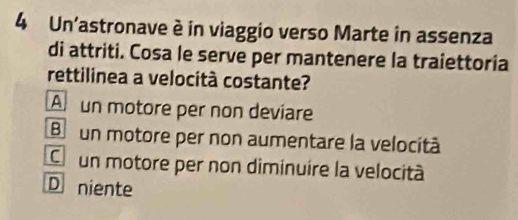 Un'astronave è in viaggio verso Marte in assenza
di attriti. Cosa le serve per mantenere la traiettoria
rettilinea a velocità costante?
An un motore per non devíare
Bo un motore per non aumentare la velocità
C un motore per non diminuire la velocità
D niente