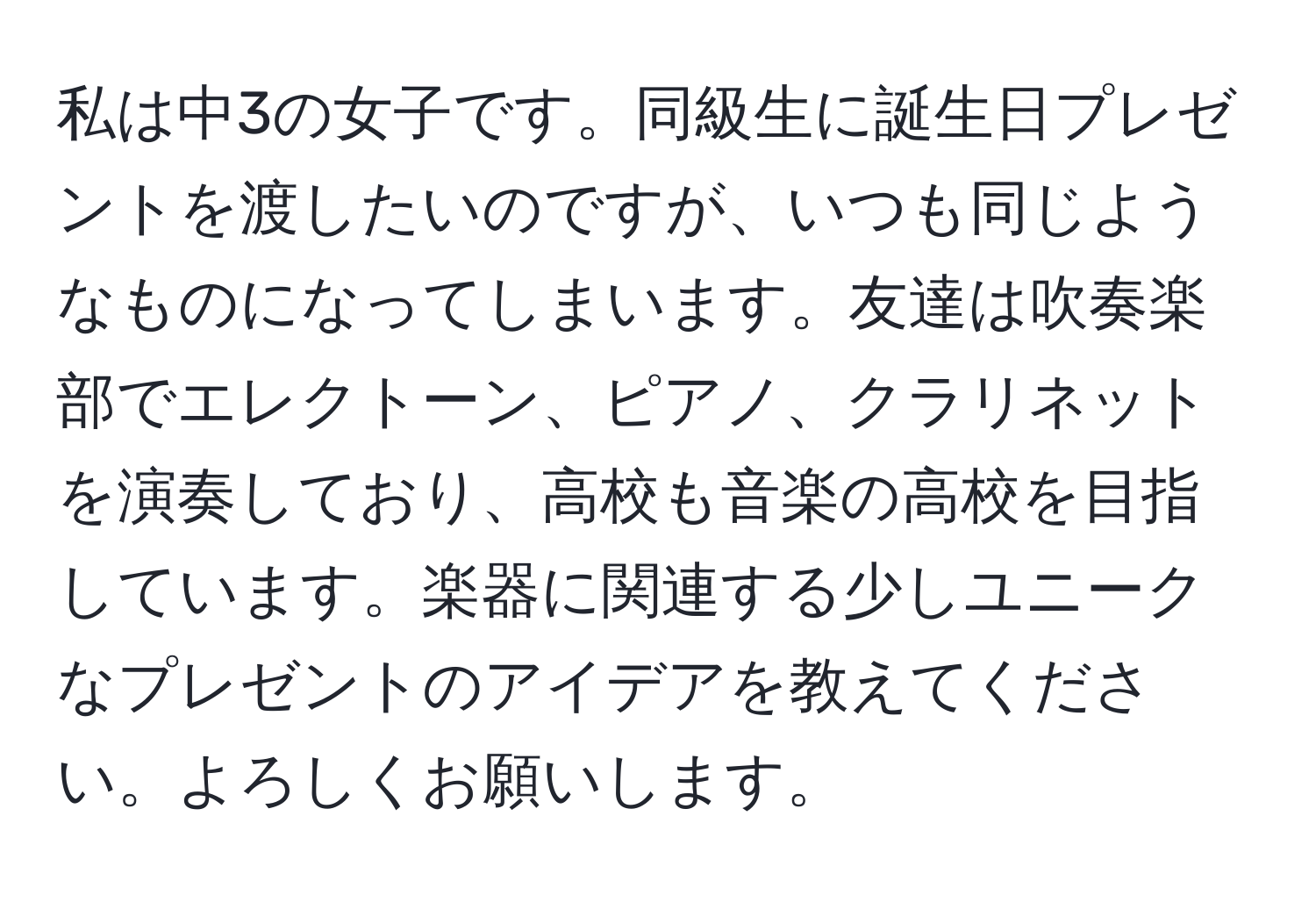 私は中3の女子です。同級生に誕生日プレゼントを渡したいのですが、いつも同じようなものになってしまいます。友達は吹奏楽部でエレクトーン、ピアノ、クラリネットを演奏しており、高校も音楽の高校を目指しています。楽器に関連する少しユニークなプレゼントのアイデアを教えてください。よろしくお願いします。