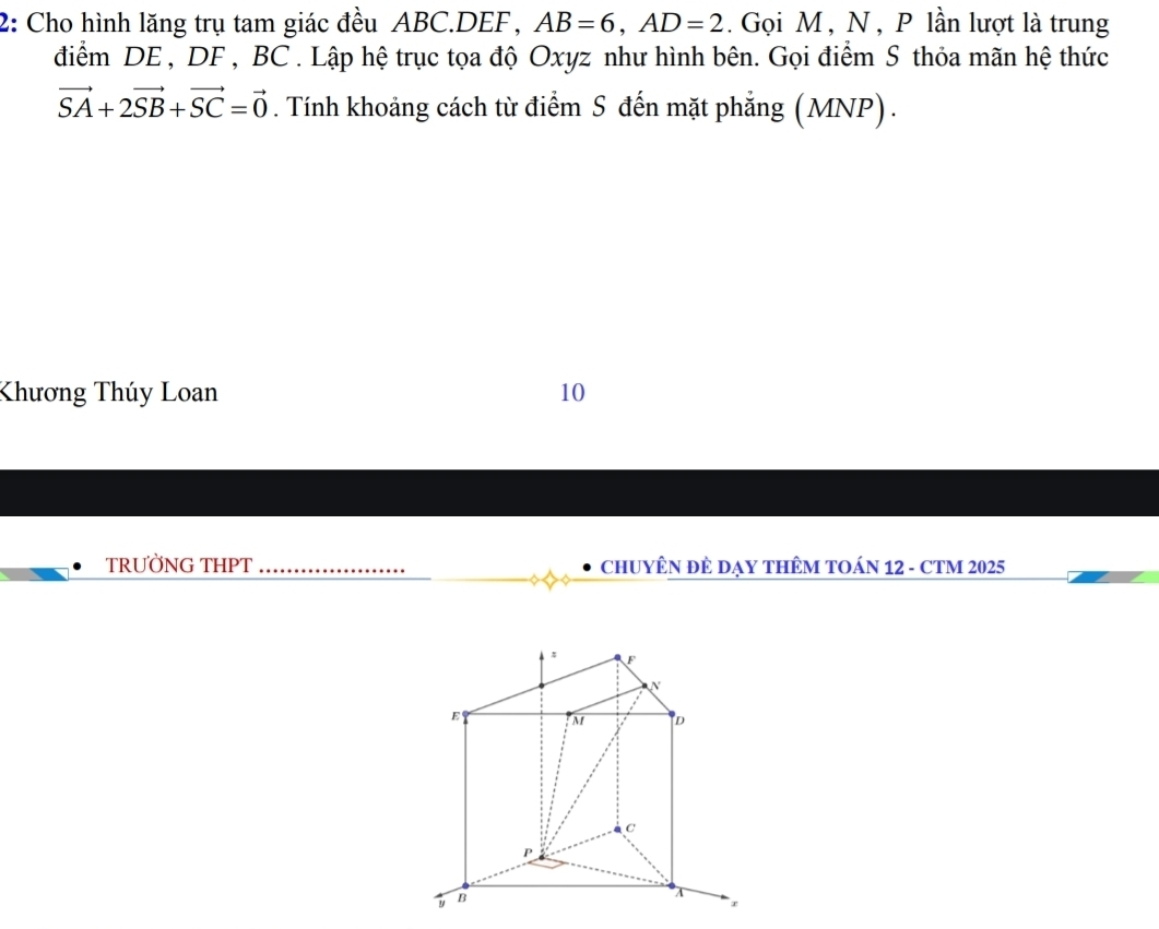 2: Cho hình lăng trụ tam giác đều ABC. DEF , AB=6, AD=2. Gọi M , N , P lần lượt là trung 
điểm DE , DF , BC. Lập hệ trục tọa độ Oxyz như hình bên. Gọi điểm S thỏa mãn hệ thức
vector SA+2vector SB+vector SC=vector 0. Tính khoảng cách từ điểm S đến mặt phẳng (MNP) . 
Khương Thúy Loan 10 
TRƯỜNG THPT_ ChUYÊN ĐÊ DẠY THÊM TOÁN 12 - CTM 2025