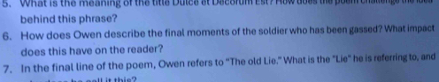 What is the meaning of the title Dulce st Decorum est? How does the poen challenge the e 
behind this phrase? 
6. How does Owen describe the final moments of the soldier who has been gassed? What impact 
does this have on the reader? 
7. In the final line of the poem, Owen refers to “The old Lie.” What is the "Lie" he is referring to, and 
it this?