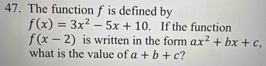 The function f is defined by
f(x)=3x^2-5x+10. If the function
f(x-2) is written in the form ax^2+bx+c, 
what is the value of a+b+c ?