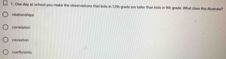 One day at school you make the observations that kids in 12th grade are taller than kids in 9th grade. What does this illustrate?
relationships
correlation
causation
coefficients