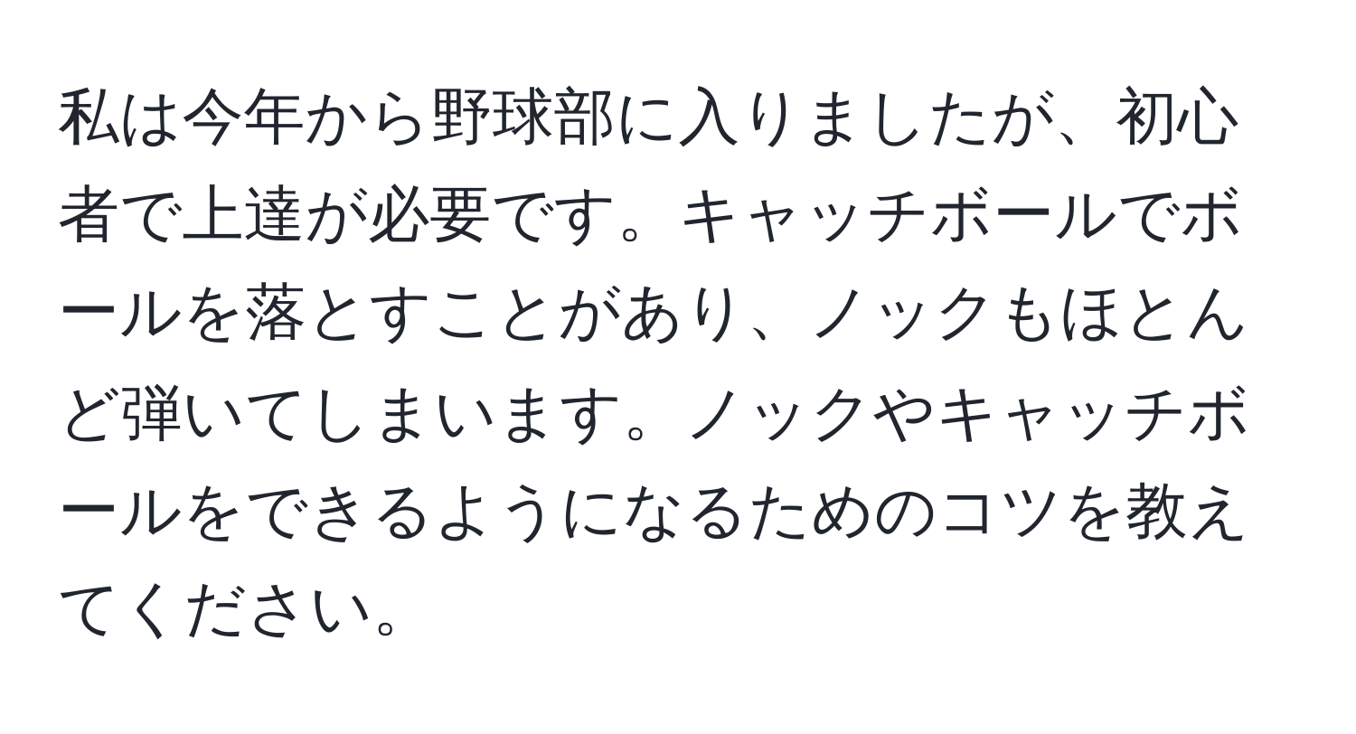 私は今年から野球部に入りましたが、初心者で上達が必要です。キャッチボールでボールを落とすことがあり、ノックもほとんど弾いてしまいます。ノックやキャッチボールをできるようになるためのコツを教えてください。