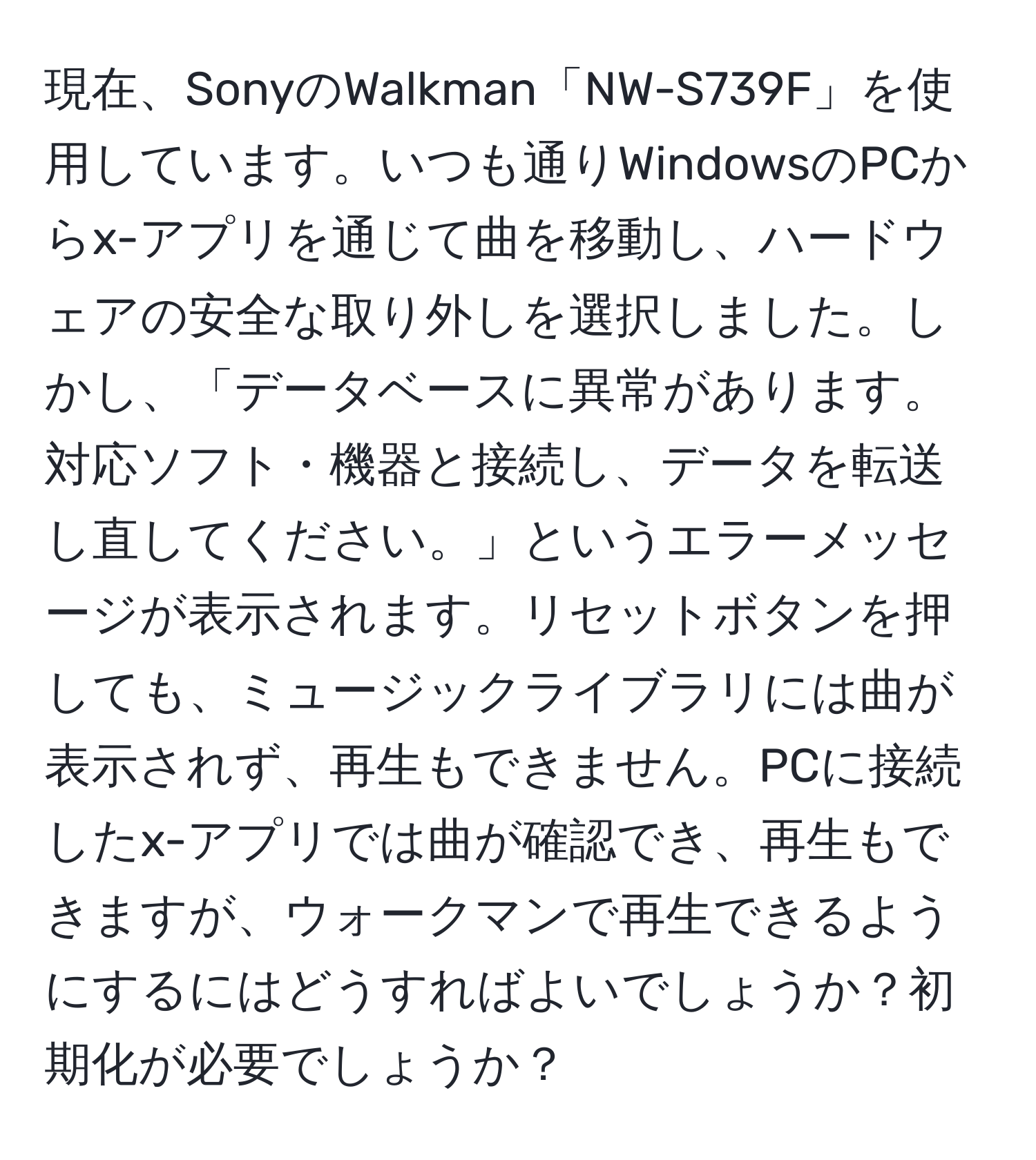 現在、SonyのWalkman「NW-S739F」を使用しています。いつも通りWindowsのPCからx-アプリを通じて曲を移動し、ハードウェアの安全な取り外しを選択しました。しかし、「データベースに異常があります。対応ソフト・機器と接続し、データを転送し直してください。」というエラーメッセージが表示されます。リセットボタンを押しても、ミュージックライブラリには曲が表示されず、再生もできません。PCに接続したx-アプリでは曲が確認でき、再生もできますが、ウォークマンで再生できるようにするにはどうすればよいでしょうか？初期化が必要でしょうか？