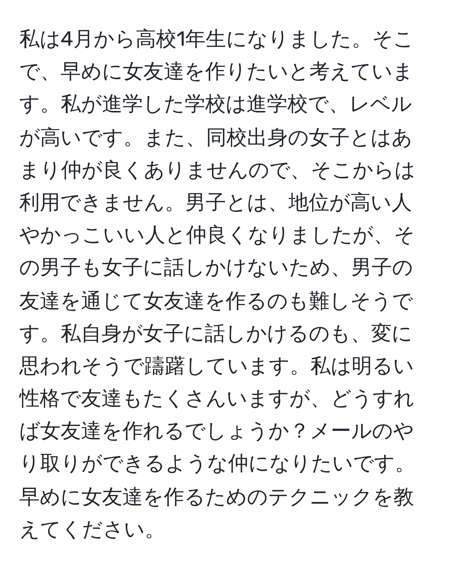 私は4月から高校1年生になりました。そこで、早めに女友達を作りたいと考えています。私が進学した学校は進学校で、レベルが高いです。また、同校出身の女子とはあまり仲が良くありませんので、そこからは利用できません。男子とは、地位が高い人やかっこいい人と仲良くなりましたが、その男子も女子に話しかけないため、男子の友達を通じて女友達を作るのも難しそうです。私自身が女子に話しかけるのも、変に思われそうで躊躇しています。私は明るい性格で友達もたくさんいますが、どうすれば女友達を作れるでしょうか？メールのやり取りができるような仲になりたいです。早めに女友達を作るためのテクニックを教えてください。