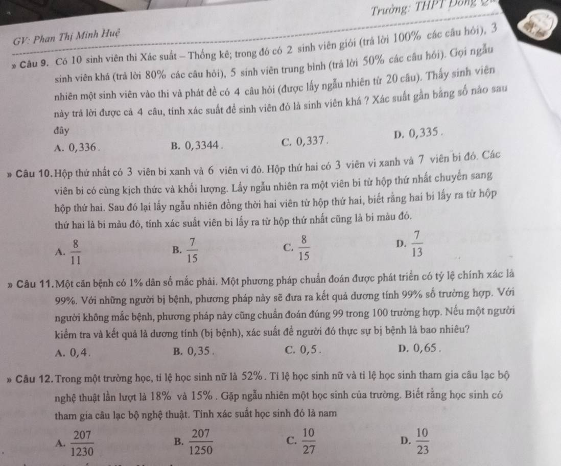 Trường: THPT Đồng 2
GV: Phan Thị Minh Huệ
Câu 9. Có 10 sinh viên thì Xác suất - Thống kê; trong đó có 2 sinh viên giới (trả lời 100% các cầu hỏi), 3
sinh viên khá (trả lời 80% các câu hỏi), 5 sinh viên trung bình (trả lời 50% các câu hỏi). Gọi ngẫu
nhiên một sinh viên vào thi và phát đề có 4 câu hỏi (được lấy ngẫu nhiên từ 20 câu). Thấy sinh viên
này trả lời được cả 4 câu, tính xác suất để sinh viên đó là sinh viên khá ? Xác suất gần bằng số nào sau
đây
D. 0,335 .
A. 0,336 . B. 0, 3344 . C. 0,337 .
» Câu 10.Hộp thứ nhất có 3 viên bi xanh và 6 viên vi đỏ. Hộp thứ hai có 3 viên vi xanh và 7 viên bi đỏ. Các
viên bi có cùng kịch thức và khối lượng. Lấy ngẫu nhiên ra một viên bi từ hộp thứ nhất chuyển sang
hộp thứ hai. Sau đó lại lấy ngẫu nhiên đồng thời hai viên từ hộp thứ hai, biết rằng hai bí lấy ra từ hộp
thứ hai là bi màu đỏ, tính xác suất viên bi lấy ra từ hộp thứ nhất cũng là bí màu đỏ.
C.
A.  8/11   7/15   8/15 
B.
D.  7/13 
* Câu 11.Một căn bệnh có 1% dân số mắc phải. Một phương pháp chuẩn đoán được phát triển có tỷ lệ chính xác là
99%. Với những người bị bệnh, phương pháp này sẽ đưa ra kết quả dương tính 99% số trường hợp. Với
người không mắc bệnh, phương pháp này cũng chuẩn đoán đúng 99 trong 100 trường hợp. Nếu một người
kiểm tra và kết quả là dương tính (bị bệnh), xác suất đề người đó thực sự bị bệnh là bao nhiêu?
A. 0,4. B. 0,35 . C. 0,5 . D. 0,65 .
» Câu 12. Trong một trường học, tỉ lệ học sinh nữ là 52%. Tỉ lệ học sinh nữ và tỉ lệ học sinh tham gia câu lạc bộ
nghệ thuật lần lượt là 18% và 15% . Gặp ngẫu nhiên một học sinh của trường. Biết rằng học sinh có
tham gia câu lạc bộ nghệ thuật. Tính xác suất học sinh đó là nam
A.  207/1230   207/1250   10/27  D.  10/23 
B.
C.