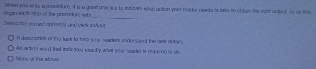 When you write a procedure, it is a good practice to indicate what action your reader needs to take to obtain the right output. To do this
_
begin each step of the procedure with
Select the correct option(s) and click submit.
A description of the task to help your readers understand the task details
An action word that indicates exactly what your reader is required to do.
None of the above