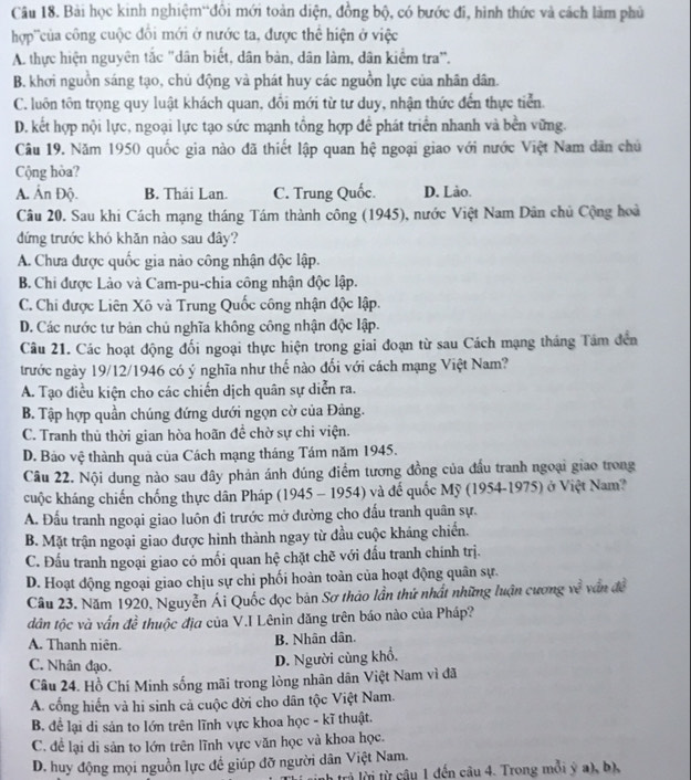 Bài học kinh nghiệm“đôi mới toàn diện, đồng bộ, có bước đi, hình thức và cách làm phủ
hợp ''của công cuộc đối mới ở nước ta, được thể hiện ở việc
A. thực hiện nguyên tắc "dân biết, dân bản, dân làm, dân kiểm tra".
B. khơi nguồn sáng tạo, chủ động và phát huy các nguồn lực của nhân dân.
C. luôn tôn trọng quy luật khách quan, đổi mới từ tư duy, nhận thức đến thực tiển.
D. kết hợp nội lực, ngoại lực tạo sức mạnh tổng hợp để phát triển nhanh và bền vững.
Câu 19. Năm 1950 quốc gia nào đã thiết lập quan hệ ngoại giao với nước Việt Nam dân chủ
Cộng hòa?
A. Ấn Độ. B. Thái Lan. C. Trung Quốc. D. Lào.
Câu 20. Sau khi Cách mạng tháng Tám thành công (1945), nước Việt Nam Dân chủ Cộng hoà
đứng trước khó khăn nào sau đây?
A. Chưa được quốc gia nào công nhận độc lập.
B. Chi được Lào và Cam-pu-chia công nhận độc lập.
C. Chi được Liên Xô và Trung Quốc công nhận độc lập.
D. Các nước tư bản chủ nghĩa không công nhận độc lập.
Câu 21. Các hoạt động đối ngoại thực hiện trong giai đoạn từ sau Cách mạng tháng Tâm đến
trước ngày 19/12/1946 có ý nghĩa như thế nào đối với cách mạng Việt Nam?
A. Tạo điều kiện cho các chiến dịch quân sự diễn ra.
B. Tập hợp quần chúng đứng dưới ngọn cờ của Đảng.
C. Tranh thủ thời gian hòa hoãn đề chờ sự chi viện.
D. Bảo vệ thành quả của Cách mạng tháng Tám năm 1945.
Câu 22. Nội dung nào sau đây phản ánh đúng điểm tương đồng của đấu tranh ngoại giao trong
cuộc kháng chiến chống thực dân Pháp (1945 - 1954) và đế quốc Mỹ (1954-1975) ở Việt Nam?
A. Đấu tranh ngoại giao luôn đi trước mở đường cho đấu tranh quân sự.
B. Mặt trận ngoại giao được hình thành ngay từ đầu cuộc kháng chiến.
C. Đấu tranh ngoại giao có mối quan hệ chặt chẽ với đấu tranh chính trị.
D. Hoạt động ngoại giao chịu sự chi phối hoàn toàn của hoạt động quân sự.
Câu 23. Năm 1920, Nguyễn Ái Quốc đọc bản Sơ thảo lần thứ nhất những luận cương về văn đề
dân tộc và vấn đề thuộc địa của V.I Lênin đăng trên báo nào của Pháp?
A. Thanh niên.
B. Nhân dân.
C. Nhân đạo.
D. Người cùng khổ.
Câu 24. Hồ Chí Minh sống mãi trong lòng nhân dân Việt Nam vì đã
A. cổng hiến và hi sinh cả cuộc đời cho dân tộc Việt Nam.
B. để lại di sản to lớn trên lĩnh vực khoa học - kĩ thuật.
C. để lại di sản to lớn trên lĩnh vực văn học và khoa học.
D. huy động mọi nguồn lực đề giúp đỡ người dân Việt Nam.
h trà lời từ câu 1 đến câu 4. Trong mỗi ý a), b),