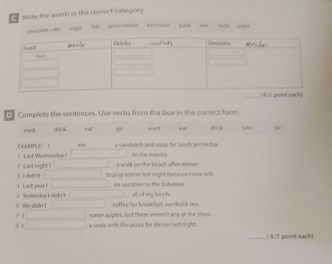 Write the words in the correct category.
chocolate cake eg9³ fish green beans ice cream . juice soda * 
Complete the sentences. Use verbs from the box in the correct form.
want drink eat go want eat drink take go
EXAMPLE: I ate a sandwich and soup for lunch yesterday.
1 Last Wednesday I to the movies.
2 Last night I a walk on the beach after dinner.
3 I didn't to play soccer last night because I was sick.
4 Last year I on vacation to the Bahamas.
5 Yesterday I didn't all of my lunch.
6 We didn't coffee for breakfast, we drank tea.
7 1 some apples, but there weren't any at the store.
8 4 a soda with the pizza for dinner last night.
_/ 8 (1 point each)