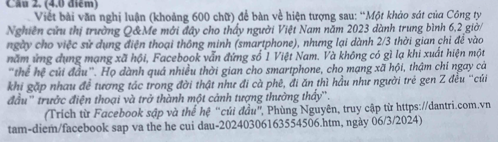 Cầu 2. (4.0 điểm) 
Viết bài văn nghị luận (khoảng 600 chữ) để bàn về hiện tượng sau: “Một khảo sát của Công ty 
Nghiên cứu thị trường Q&Me mới đây cho thấy người Việt Nam năm 2023 dành trung bình 6, 2 giờ/ 
ngày cho việc sử dụng điện thoại thông minh (smartphone), nhưng lại dành 2/3 thời gian chi để vào 
năm ứng dụng mạng xã hội, Facebook vẫn đứng số 1 Việt Nam. Và không có gì lạ khi xuất hiện một 
"thể hệ củi đầu”. Họ dành quá nhiều thời gian cho smartphone, cho mạng xã hội, thậm chí ngay cả 
khi gặp nhau đề tương tác trong đời thật như đi cà phê, đi ăn thì hầu như người trẻ gen Z đều “cúi 
đầu'' trưởc điện thoại và trở thành một cảnh tượng thường thấy''. 
Trích từ Facebook sập và thế hệ “củi đầu”, Phùng Nguyên, truy cập từ https://dantri.com.vn 
tam-diem/facebook sap va the he cui dau-20240306163554506.htm, ngày 06/3/2024)