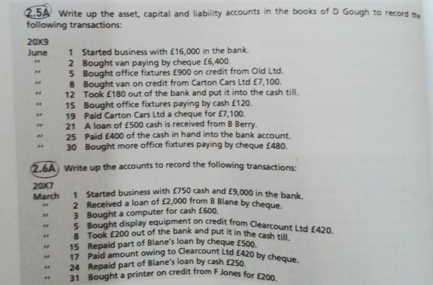 2.5A Write up the asset, capital and liability accounts in the books of D Gough to record the 
following transactions: 
20X9 
June 1 Started business with £16,000 in the bank. 
2 Bought van paying by cheque £6,400. 
# 5 Bought office fixtures £900 on credit from Old Ltd. 
" 8 Bought van on credit from Carton Cars Ltd £7,100. 
12 Took £180 out of the bank and put it into the cash till. 
15 Bought office fixtures paying by cash £120. 
19 Paid Carton Cars Ltd a cheque for £7,100. 
21 A loan of £500 cash is received from B Berry. 
25 Paid £400 of the cash in hand into the bank account. 
30 Bought more office fixtures paying by cheque £480. 
2.6A Write up the accounts to record the following transactions: 
20X7 
March 1 Started business with £750 cash and £9,000 in the bank. 
2 Received a loan of £2,000 from B Blane by cheque. 
" 3 Bought a computer for cash £600. 
" 5 Bought display equipment on credit from Clearcount Ltd £420. 
" 8 Took £200 out of the bank and put it in the cash till. 
" 15 Repaid part of Blane's loan by cheque £500. 
17 Paid amount owing to Clearcount Ltd £420 by cheque. 
" 24 Repaid part of Blane's loan by cash £250. 
" 31 Bought a printer on credit from F Jones for £200.